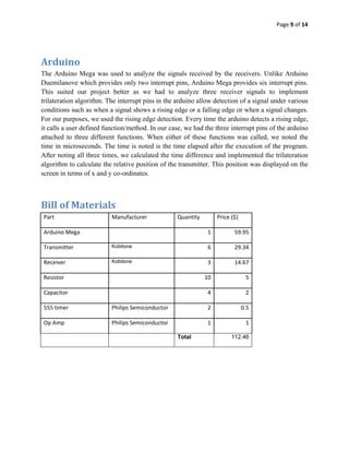 Page 9 of 14 
 

 

Arduino 
The Arduino Mega was used to analyze the signals received by the receivers. Unlike Arduino
Duemilanove which provides only two interrupt pins, Arduino Mega provides six interrupt pins.
This suited our project better as we had to analyze three receiver signals to implement
trilateration algorithm. The interrupt pins in the arduino allow detection of a signal under various
conditions such as when a signal shows a rising edge or a falling edge or when a signal changes.
For our purposes, we used the rising edge detection. Every time the arduino detects a rising edge,
it calls a user defined function/method. In our case, we had the three interrupt pins of the arduino
attached to three different functions. When either of these functions was called, we noted the
time in microseconds. The time is noted is the time elapsed after the execution of the program.
After noting all three times, we calculated the time difference and implemented the trilateration
algorithm to calculate the relative position of the transmitter. This position was displayed on the
screen in terms of x and y co-ordinates.



Bill of Materials 
    Part                  Manufacturer             Quantity        Price ($)

    Arduino Mega                                               1          59.95 

    Transmitter           Kobitone                             6          29.34 

    Receiver              Kobitone                             3          14.67 

    Resistor                                                  10                 5 

    Capacitor                                                  4                 2 

    555 timer             Philips Semiconductor                2               0.5 

    Op Amp                Philips Semiconductor                1                 1 

                                                   Total                 112.46



 
 
 

 
 