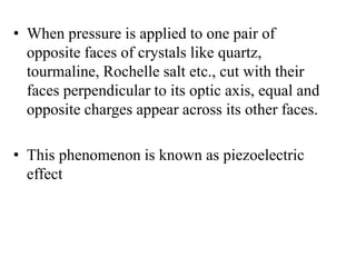 • When pressure is applied to one pair of
opposite faces of crystals like quartz,
tourmaline, Rochelle salt etc., cut with their
faces perpendicular to its optic axis, equal and
opposite charges appear across its other faces.
• This phenomenon is known as piezoelectric
effect
 
