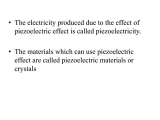 • The electricity produced due to the effect of
piezoelectric effect is called piezoelectricity.
• The materials which can use piezoelectric
effect are called piezoelectric materials or
crystals
 