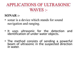 SONAR :-
• sonar is a device which stands for sound
navigation and ranging.
• It uses ultrasonic for the detection and
identification of under water objects.
• The method consists of sending a powerful
beam of ultrasonic in the suspected direction
in water.
 