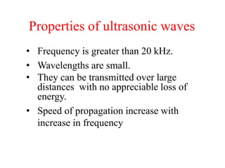 Properties of ultrasonic waves
• Frequency is greater than 20 kHz.
• Wavelengths are small.
• They can be transmitted over large
distances with no appreciable loss of
energy.
• Speed of propagation increase with
increase in frequency
 