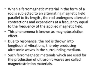 • When a ferromagnetic material in the form of a
rod is subjected to an alternating magnetic field
parallel to its length , the rod undergoes alternate
contractions and expansions at a frequency equal
to the frequency of the applied magnetic field.
• This phenomena is known as magnetostriction
effect.
• Due to resonance, the rod is thrown into
longitudinal vibrations, thereby producing
ultrasonic waves in the surrounding medium.
• Such ferromagnetic materials which are used for
the production of ultrasonic waves are called
magnetostriction materials.
 