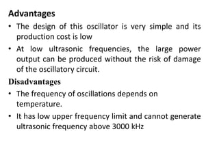 Advantages
• The design of this oscillator is very simple and its
production cost is low
• At low ultrasonic frequencies, the large power
output can be produced without the risk of damage
of the oscillatory circuit.
Disadvantages
• The frequency of oscillations depends on
temperature.
• It has low upper frequency limit and cannot generate
ultrasonic frequency above 3000 kHz
 