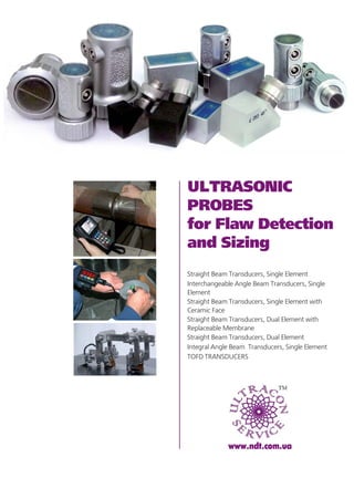 ULTRASONIC
PROBES
for Flaw Detection
and Sizing
www.ndt.com.ua
• Straight Beam Transducers, Single Element
• Interchangeable Angle Beam Transducers, Single
Element
• Straight Beam Transducers, Single Element with
Ceramic Face
• Straight Beam Transducers, Dual Element with
Replaceable Membrane
• Straight Beam Transducers, Dual Element
• Integral Angle Beam Transducers, Single Element
• TOFD TRANSDUCERS
 