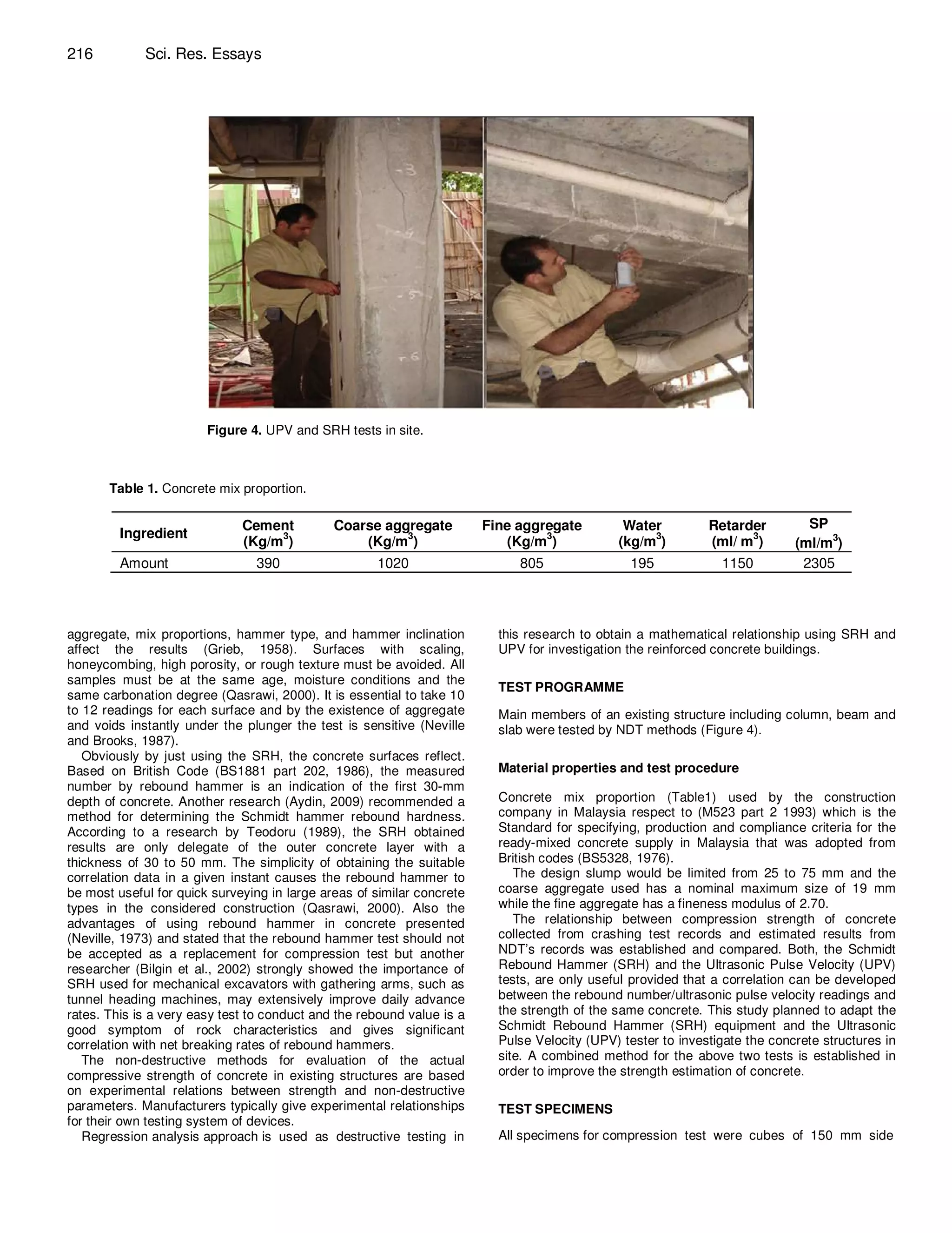 216          Sci. Res. Essays




                        Figure 4. UPV and SRH tests in site.



       Table 1. Concrete mix proportion.

                              Cement          Coarse aggregate          Fine aggregate         Water          Retarder         SP
         Ingredient
                              (Kg/m3)             (Kg/m3)                  (Kg/m3)            (kg/m3)         (ml/ m3)       (ml/m3)
         Amount                 390                  1020                    805                195             1150          2305



aggregate, mix proportions, hammer type, and hammer inclination           this research to obtain a mathematical relationship using SRH and
affect the results (Grieb, 1958). Surfaces with scaling,                  UPV for investigation the reinforced concrete buildings.
honeycombing, high porosity, or rough texture must be avoided. All
samples must be at the same age, moisture conditions and the
                                                                          TEST PROGRAMME
same carbonation degree (Qasrawi, 2000). It is essential to take 10
to 12 readings for each surface and by the existence of aggregate         Main members of an existing structure including column, beam and
and voids instantly under the plunger the test is sensitive (Neville      slab were tested by NDT methods (Figure 4).
and Brooks, 1987).
   Obviously by just using the SRH, the concrete surfaces reflect.
Based on British Code (BS1881 part 202, 1986), the measured               Material properties and test procedure
number by rebound hammer is an indication of the first 30-mm
depth of concrete. Another research (Aydin, 2009) recommended a           Concrete mix proportion (Table1) used by the construction
method for determining the Schmidt hammer rebound hardness.               company in Malaysia respect to (M523 part 2 1993) which is the
According to a research by Teodoru (1989), the SRH obtained               Standard for specifying, production and compliance criteria for the
results are only delegate of the outer concrete layer with a              ready-mixed concrete supply in Malaysia that was adopted from
thickness of 30 to 50 mm. The simplicity of obtaining the suitable        British codes (BS5328, 1976).
correlation data in a given instant causes the rebound hammer to             The design slump would be limited from 25 to 75 mm and the
be most useful for quick surveying in large areas of similar concrete     coarse aggregate used has a nominal maximum size of 19 mm
types in the considered construction (Qasrawi, 2000). Also the            while the fine aggregate has a fineness modulus of 2.70.
advantages of using rebound hammer in concrete presented                     The relationship between compression strength of concrete
(Neville, 1973) and stated that the rebound hammer test should not        collected from crashing test records and estimated results from
be accepted as a replacement for compression test but another             NDT’s records was established and compared. Both, the Schmidt
researcher (Bilgin et al., 2002) strongly showed the importance of        Rebound Hammer (SRH) and the Ultrasonic Pulse Velocity (UPV)
SRH used for mechanical excavators with gathering arms, such as           tests, are only useful provided that a correlation can be developed
tunnel heading machines, may extensively improve daily advance            between the rebound number/ultrasonic pulse velocity readings and
rates. This is a very easy test to conduct and the rebound value is a     the strength of the same concrete. This study planned to adapt the
good symptom of rock characteristics and gives significant                Schmidt Rebound Hammer (SRH) equipment and the Ultrasonic
correlation with net breaking rates of rebound hammers.                   Pulse Velocity (UPV) tester to investigate the concrete structures in
   The non-destructive methods for evaluation of the actual               site. A combined method for the above two tests is established in
compressive strength of concrete in existing structures are based         order to improve the strength estimation of concrete.
on experimental relations between strength and non-destructive
parameters. Manufacturers typically give experimental relationships       TEST SPECIMENS
for their own testing system of devices.
   Regression analysis approach is used as destructive testing in         All specimens for compression test were cubes of 150 mm side
 