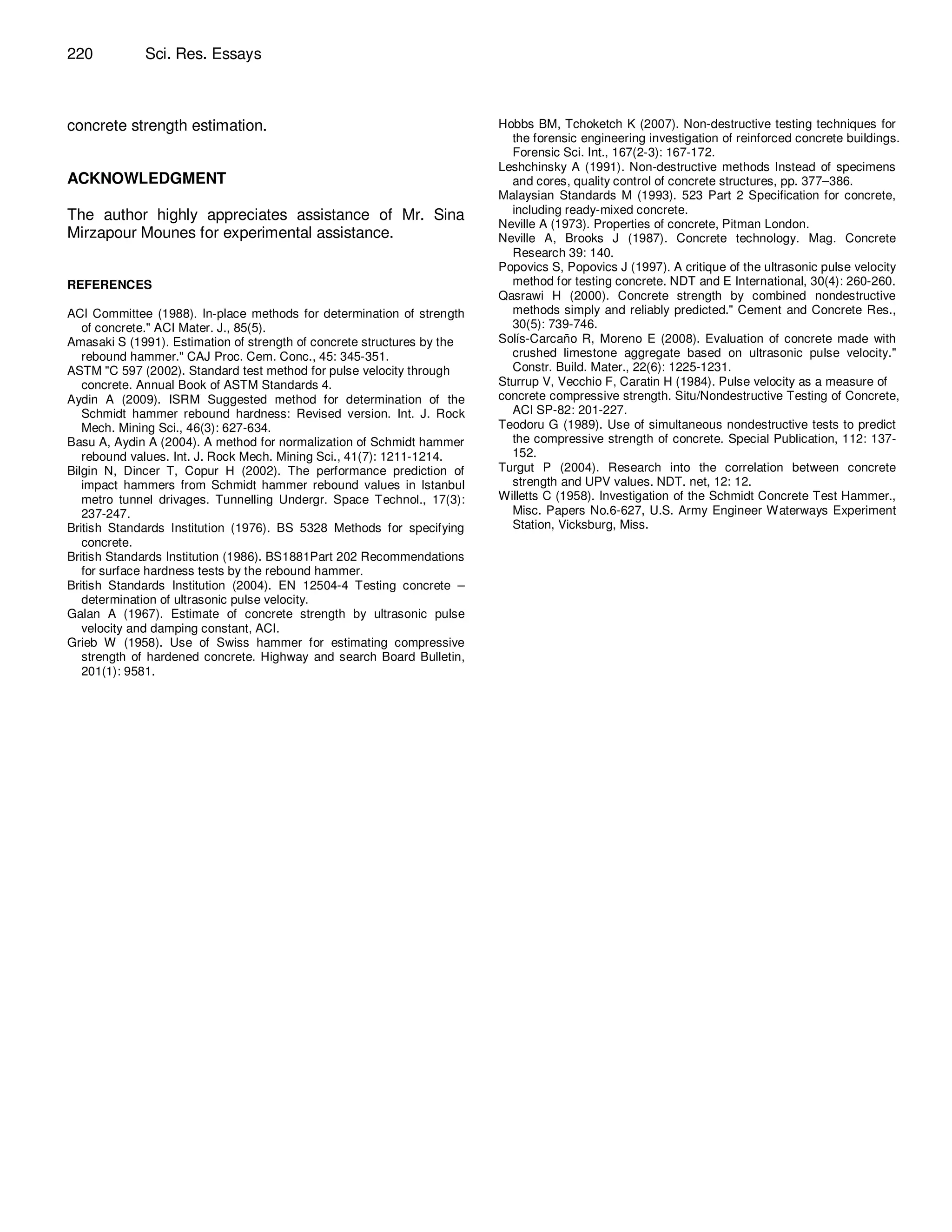220          Sci. Res. Essays



concrete strength estimation.                                            Hobbs BM, Tchoketch K (2007). Non-destructive testing techniques for
                                                                           the forensic engineering investigation of reinforced concrete buildings.
                                                                           Forensic Sci. Int., 167(2-3): 167-172.
                                                                         Leshchinsky A (1991). Non-destructive methods Instead of specimens
ACKNOWLEDGMENT                                                             and cores, quality control of concrete structures, pp. 377–386.
                                                                         Malaysian Standards M (1993). 523 Part 2 Specification for concrete,
The author highly appreciates assistance of Mr. Sina                       including ready-mixed concrete.
                                                                         Neville A (1973). Properties of concrete, Pitman London.
Mirzapour Mounes for experimental assistance.                            Neville A, Brooks J (1987). Concrete technology. Mag. Concrete
                                                                           Research 39: 140.
                                                                         Popovics S, Popovics J (1997). A critique of the ultrasonic pulse velocity
REFERENCES                                                                 method for testing concrete. NDT and E International, 30(4): 260-260.
                                                                         Qasrawi H (2000). Concrete strength by combined nondestructive
ACI Committee (1988). In-place methods for determination of strength       methods simply and reliably predicted." Cement and Concrete Res.,
   of concrete." ACI Mater. J., 85(5).                                     30(5): 739-746.
Amasaki S (1991). Estimation of strength of concrete structures by the   Solís-Carcaño R, Moreno E (2008). Evaluation of concrete made with
   rebound hammer." CAJ Proc. Cem. Conc., 45: 345-351.                     crushed limestone aggregate based on ultrasonic pulse velocity."
ASTM "C 597 (2002). Standard test method for pulse velocity through        Constr. Build. Mater., 22(6): 1225-1231.
   concrete. Annual Book of ASTM Standards 4.                            Sturrup V, Vecchio F, Caratin H (1984). Pulse velocity as a measure of
Aydin A (2009). ISRM Suggested method for determination of the           concrete compressive strength. Situ/Nondestructive Testing of Concrete,
   Schmidt hammer rebound hardness: Revised version. Int. J. Rock          ACI SP-82: 201-227.
   Mech. Mining Sci., 46(3): 627-634.                                    Teodoru G (1989). Use of simultaneous nondestructive tests to predict
Basu A, Aydin A (2004). A method for normalization of Schmidt hammer       the compressive strength of concrete. Special Publication, 112: 137-
   rebound values. Int. J. Rock Mech. Mining Sci., 41(7): 1211-1214.       152.
Bilgin N, Dincer T, Copur H (2002). The performance prediction of        Turgut P (2004). Research into the correlation between concrete
   impact hammers from Schmidt hammer rebound values in Istanbul           strength and UPV values. NDT. net, 12: 12.
   metro tunnel drivages. Tunnelling Undergr. Space Technol., 17(3):     Willetts C (1958). Investigation of the Schmidt Concrete Test Hammer.,
   237-247.                                                                Misc. Papers No.6-627, U.S. Army Engineer Waterways Experiment
British Standards Institution (1976). BS 5328 Methods for specifying       Station, Vicksburg, Miss.
   concrete.
British Standards Institution (1986). BS1881Part 202 Recommendations
   for surface hardness tests by the rebound hammer.
British Standards Institution (2004). EN 12504-4 Testing concrete –
   determination of ultrasonic pulse velocity.
Galan A (1967). Estimate of concrete strength by ultrasonic pulse
   velocity and damping constant, ACI.
Grieb W (1958). Use of Swiss hammer for estimating compressive
   strength of hardened concrete. Highway and search Board Bulletin,
   201(1): 9581.
 