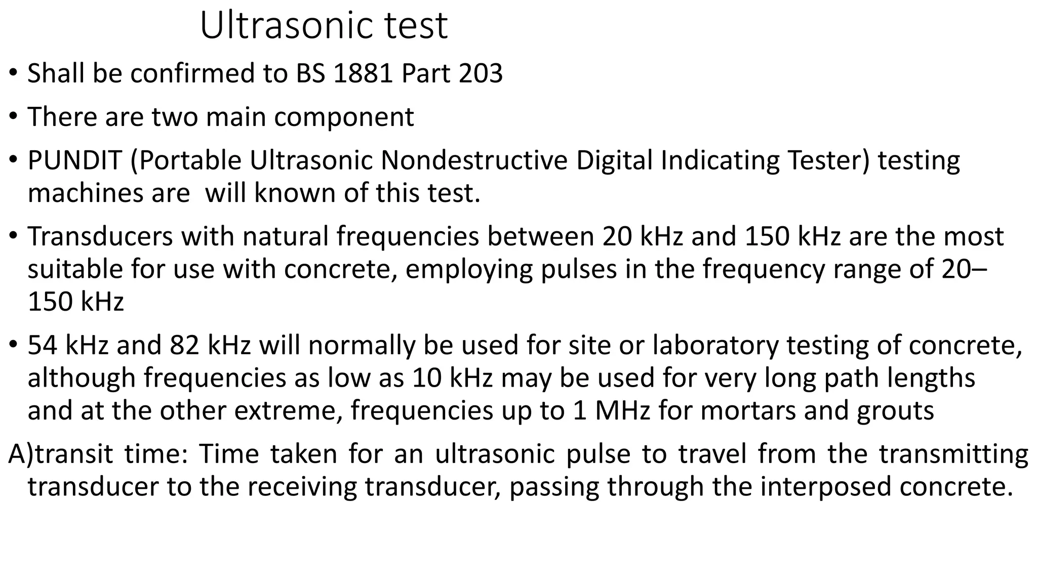 Ultrasonic test
• Shall be confirmed to BS 1881 Part 203
• There are two main component
• PUNDIT (Portable Ultrasonic Nondestructive Digital Indicating Tester) testing
machines are will known of this test.
• Transducers with natural frequencies between 20 kHz and 150 kHz are the most
suitable for use with concrete, employing pulses in the frequency range of 20–
150 kHz
• 54 kHz and 82 kHz will normally be used for site or laboratory testing of concrete,
although frequencies as low as 10 kHz may be used for very long path lengths
and at the other extreme, frequencies up to 1 MHz for mortars and grouts
A)transit time: Time taken for an ultrasonic pulse to travel from the transmitting
transducer to the receiving transducer, passing through the interposed concrete.
 