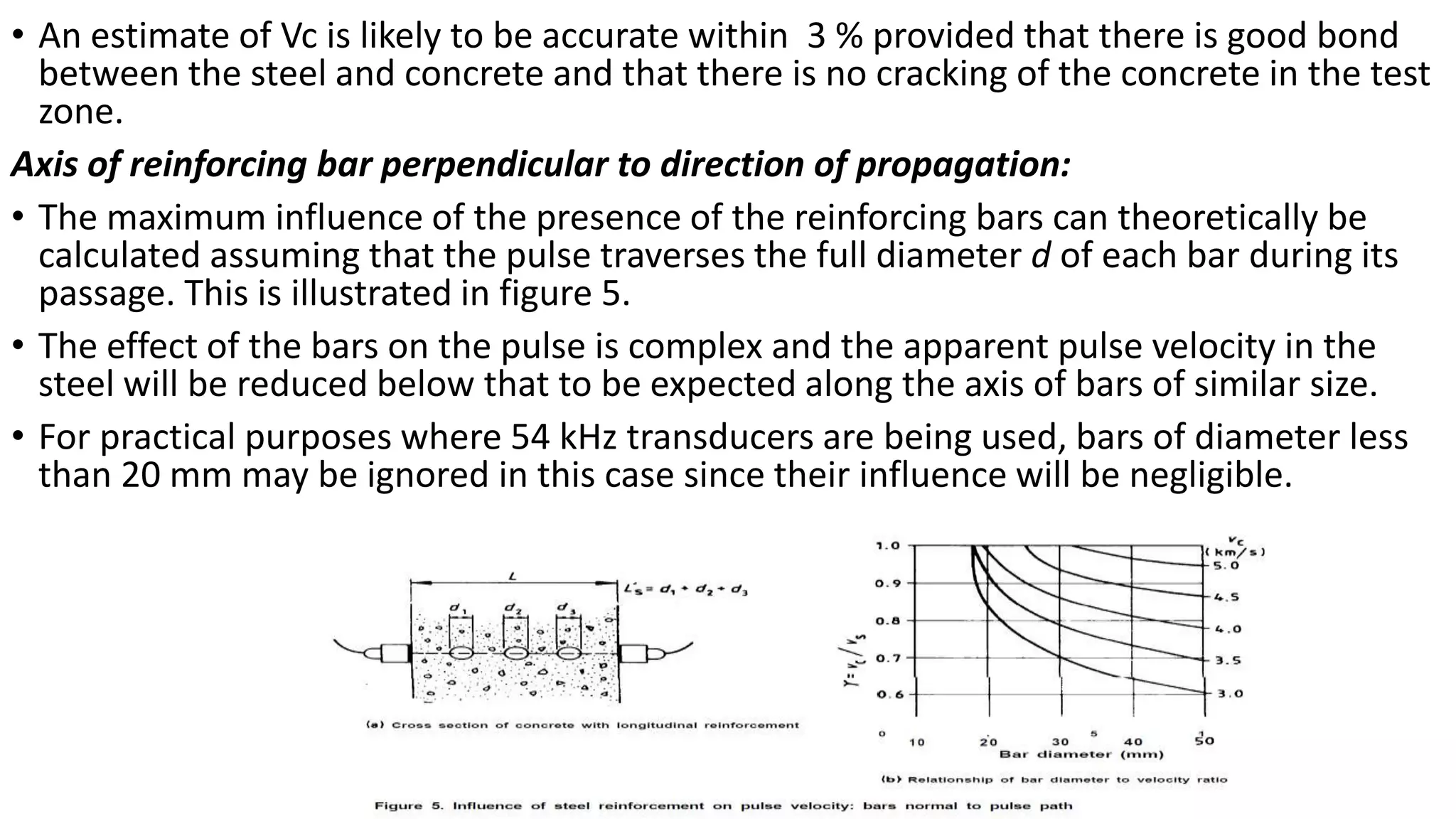 • An estimate of Vc is likely to be accurate within 3 % provided that there is good bond
between the steel and concrete and that there is no cracking of the concrete in the test
zone.
Axis of reinforcing bar perpendicular to direction of propagation:
• The maximum influence of the presence of the reinforcing bars can theoretically be
calculated assuming that the pulse traverses the full diameter d of each bar during its
passage. This is illustrated in figure 5.
• The effect of the bars on the pulse is complex and the apparent pulse velocity in the
steel will be reduced below that to be expected along the axis of bars of similar size.
• For practical purposes where 54 kHz transducers are being used, bars of diameter less
than 20 mm may be ignored in this case since their influence will be negligible.
 