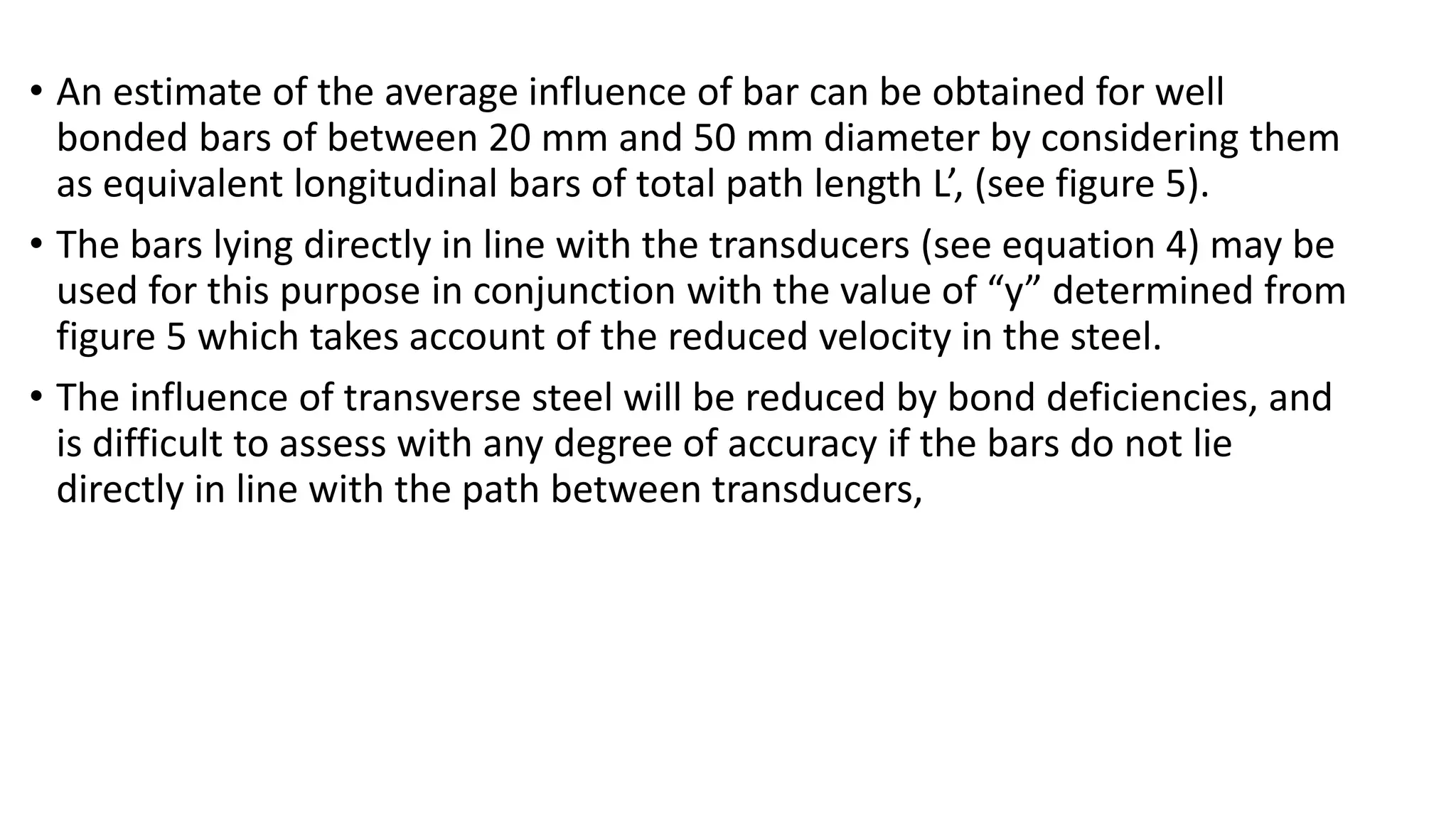 • An estimate of the average influence of bar can be obtained for well
bonded bars of between 20 mm and 50 mm diameter by considering them
as equivalent longitudinal bars of total path length L’, (see figure 5).
• The bars lying directly in line with the transducers (see equation 4) may be
used for this purpose in conjunction with the value of “y” determined from
figure 5 which takes account of the reduced velocity in the steel.
• The influence of transverse steel will be reduced by bond deficiencies, and
is difficult to assess with any degree of accuracy if the bars do not lie
directly in line with the path between transducers,
 