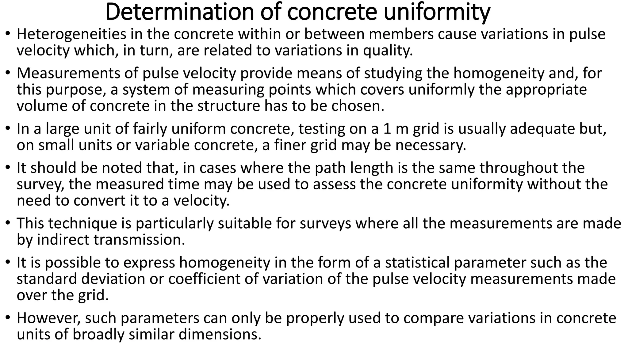 Determination of concrete uniformity
• Heterogeneities in the concrete within or between members cause variations in pulse
velocity which, in turn, are related to variations in quality.
• Measurements of pulse velocity provide means of studying the homogeneity and, for
this purpose, a system of measuring points which covers uniformly the appropriate
volume of concrete in the structure has to be chosen.
• In a large unit of fairly uniform concrete, testing on a 1 m grid is usually adequate but,
on small units or variable concrete, a finer grid may be necessary.
• It should be noted that, in cases where the path length is the same throughout the
survey, the measured time may be used to assess the concrete uniformity without the
need to convert it to a velocity.
• This technique is particularly suitable for surveys where all the measurements are made
by indirect transmission.
• It is possible to express homogeneity in the form of a statistical parameter such as the
standard deviation or coefficient of variation of the pulse velocity measurements made
over the grid.
• However, such parameters can only be properly used to compare variations in concrete
units of broadly similar dimensions.
 