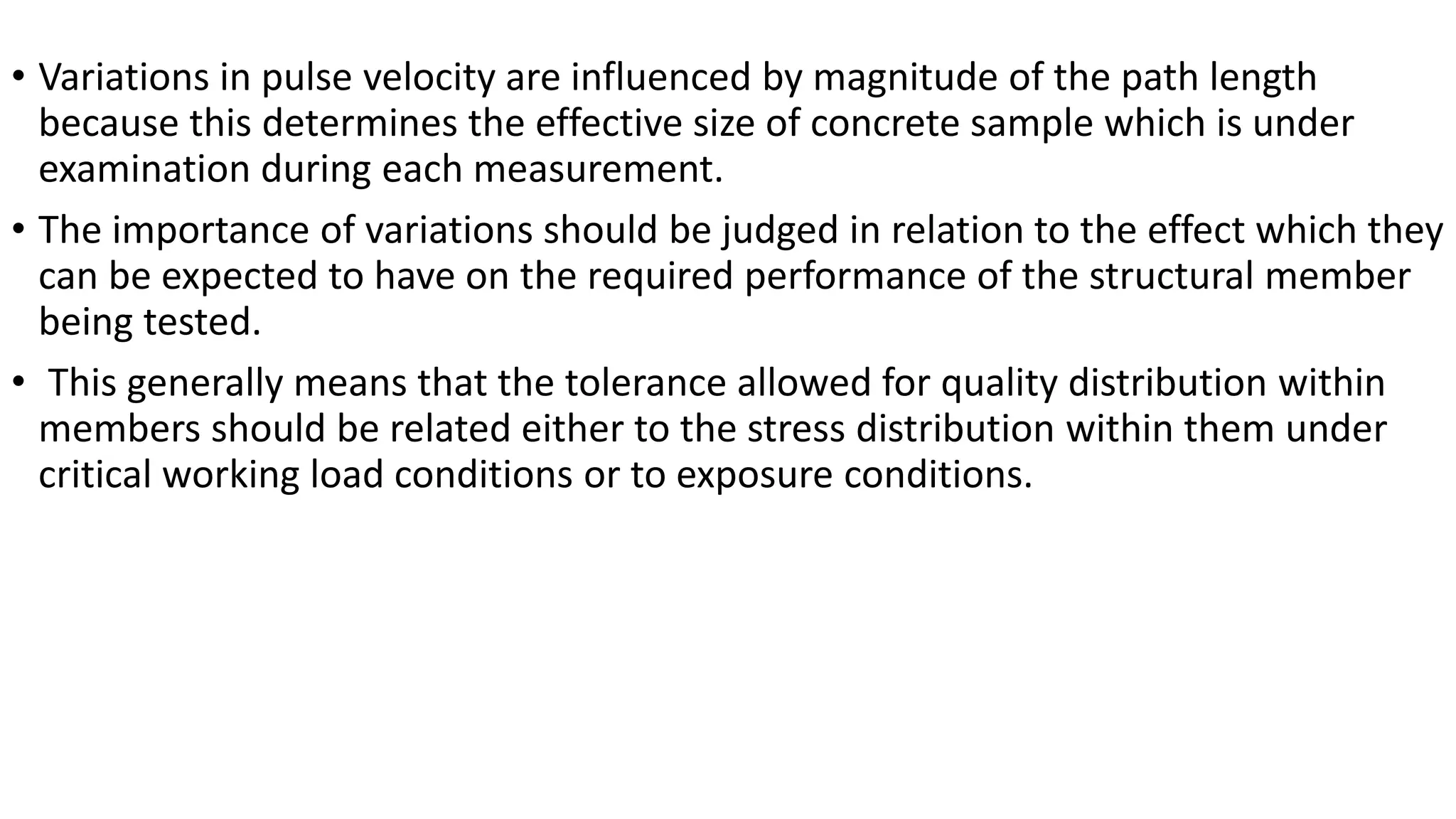 • Variations in pulse velocity are influenced by magnitude of the path length
because this determines the effective size of concrete sample which is under
examination during each measurement.
• The importance of variations should be judged in relation to the effect which they
can be expected to have on the required performance of the structural member
being tested.
• This generally means that the tolerance allowed for quality distribution within
members should be related either to the stress distribution within them under
critical working load conditions or to exposure conditions.
 