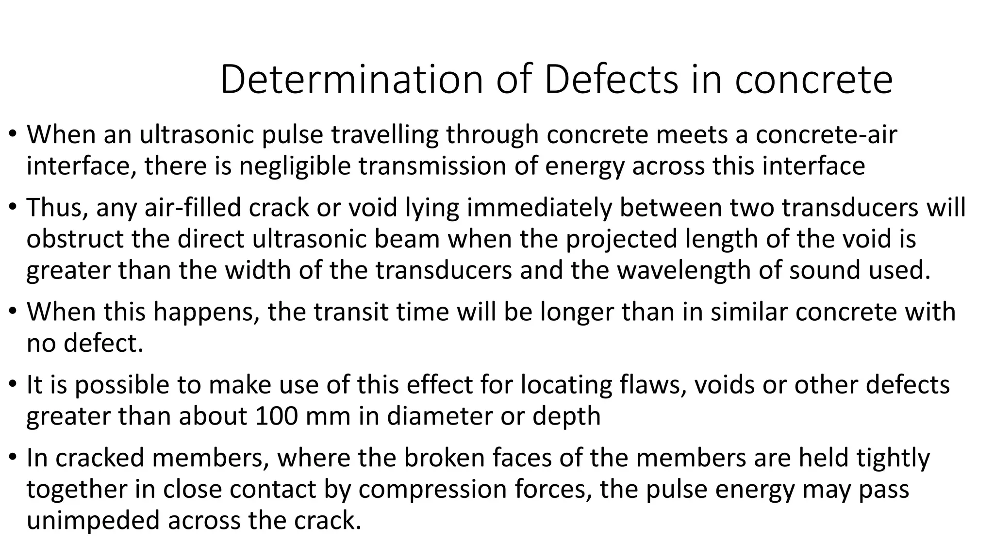 • When an ultrasonic pulse travelling through concrete meets a concrete-air
interface, there is negligible transmission of energy across this interface
• Thus, any air-filled crack or void lying immediately between two transducers will
obstruct the direct ultrasonic beam when the projected length of the void is
greater than the width of the transducers and the wavelength of sound used.
• When this happens, the transit time will be longer than in similar concrete with
no defect.
• It is possible to make use of this effect for locating flaws, voids or other defects
greater than about 100 mm in diameter or depth
• In cracked members, where the broken faces of the members are held tightly
together in close contact by compression forces, the pulse energy may pass
unimpeded across the crack.
Determination of Defects in concrete
 