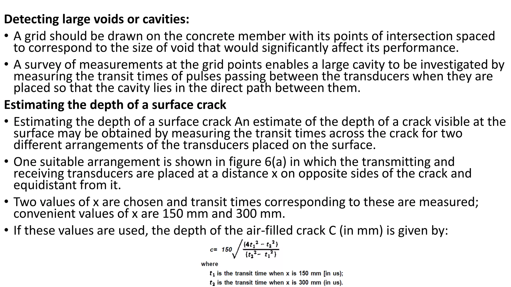 Detecting large voids or cavities:
• A grid should be drawn on the concrete member with its points of intersection spaced
to correspond to the size of void that would significantly affect its performance.
• A survey of measurements at the grid points enables a large cavity to be investigated by
measuring the transit times of pulses passing between the transducers when they are
placed so that the cavity lies in the direct path between them.
Estimating the depth of a surface crack
• Estimating the depth of a surface crack An estimate of the depth of a crack visible at the
surface may be obtained by measuring the transit times across the crack for two
different arrangements of the transducers placed on the surface.
• One suitable arrangement is shown in figure 6(a) in which the transmitting and
receiving transducers are placed at a distance x on opposite sides of the crack and
equidistant from it.
• Two values of x are chosen and transit times corresponding to these are measured;
convenient values of x are 150 mm and 300 mm.
• If these values are used, the depth of the air-filled crack C (in mm) is given by:
 