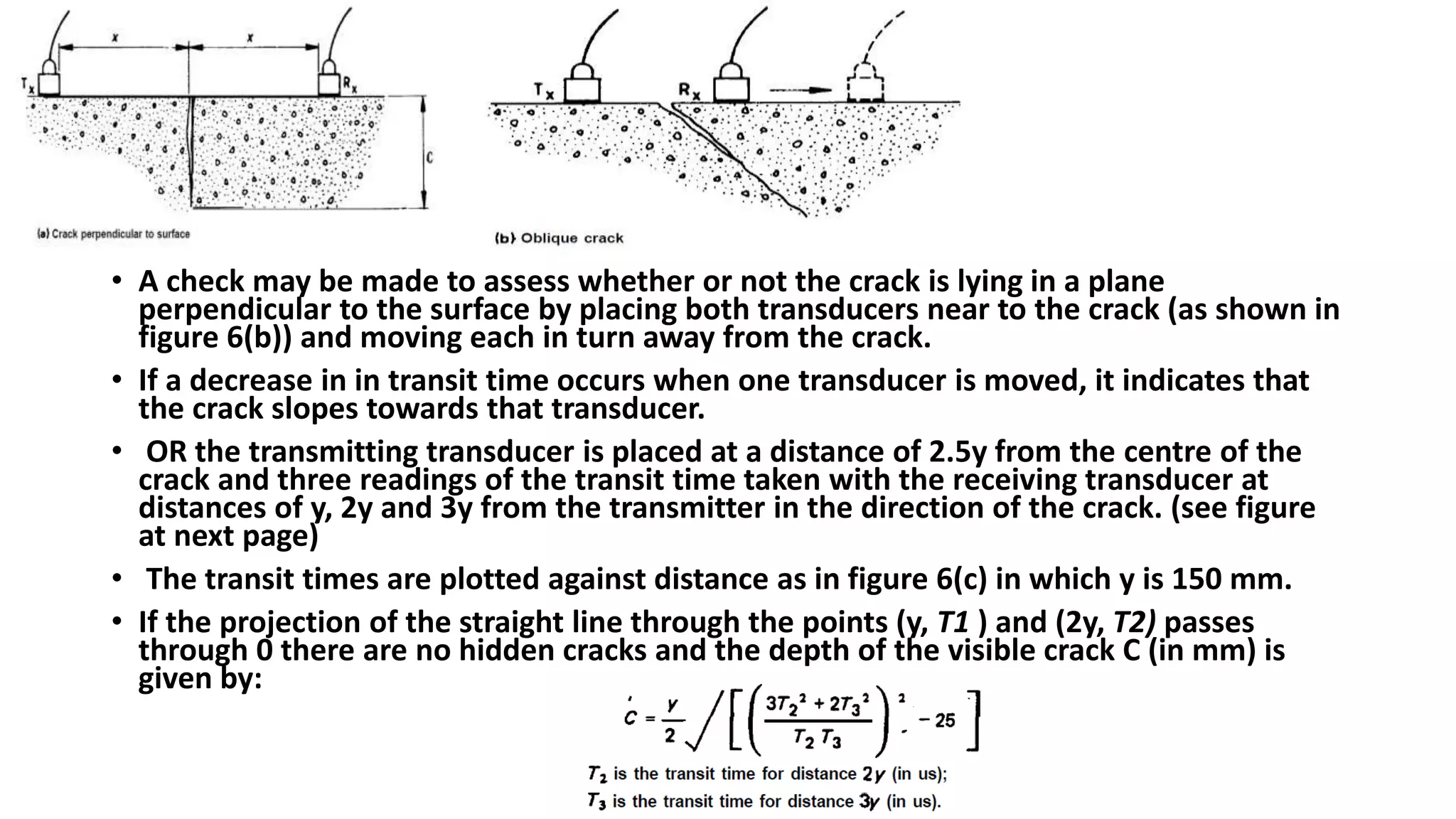 • A check may be made to assess whether or not the crack is lying in a plane
perpendicular to the surface by placing both transducers near to the crack (as shown in
figure 6(b)) and moving each in turn away from the crack.
• If a decrease in in transit time occurs when one transducer is moved, it indicates that
the crack slopes towards that transducer.
• OR the transmitting transducer is placed at a distance of 2.5y from the centre of the
crack and three readings of the transit time taken with the receiving transducer at
distances of y, 2y and 3y from the transmitter in the direction of the crack. (see figure
at next page)
• The transit times are plotted against distance as in figure 6(c) in which y is 150 mm.
• If the projection of the straight line through the points (y, T1 ) and (2y, T2) passes
through 0 there are no hidden cracks and the depth of the visible crack C (in mm) is
given by:
 