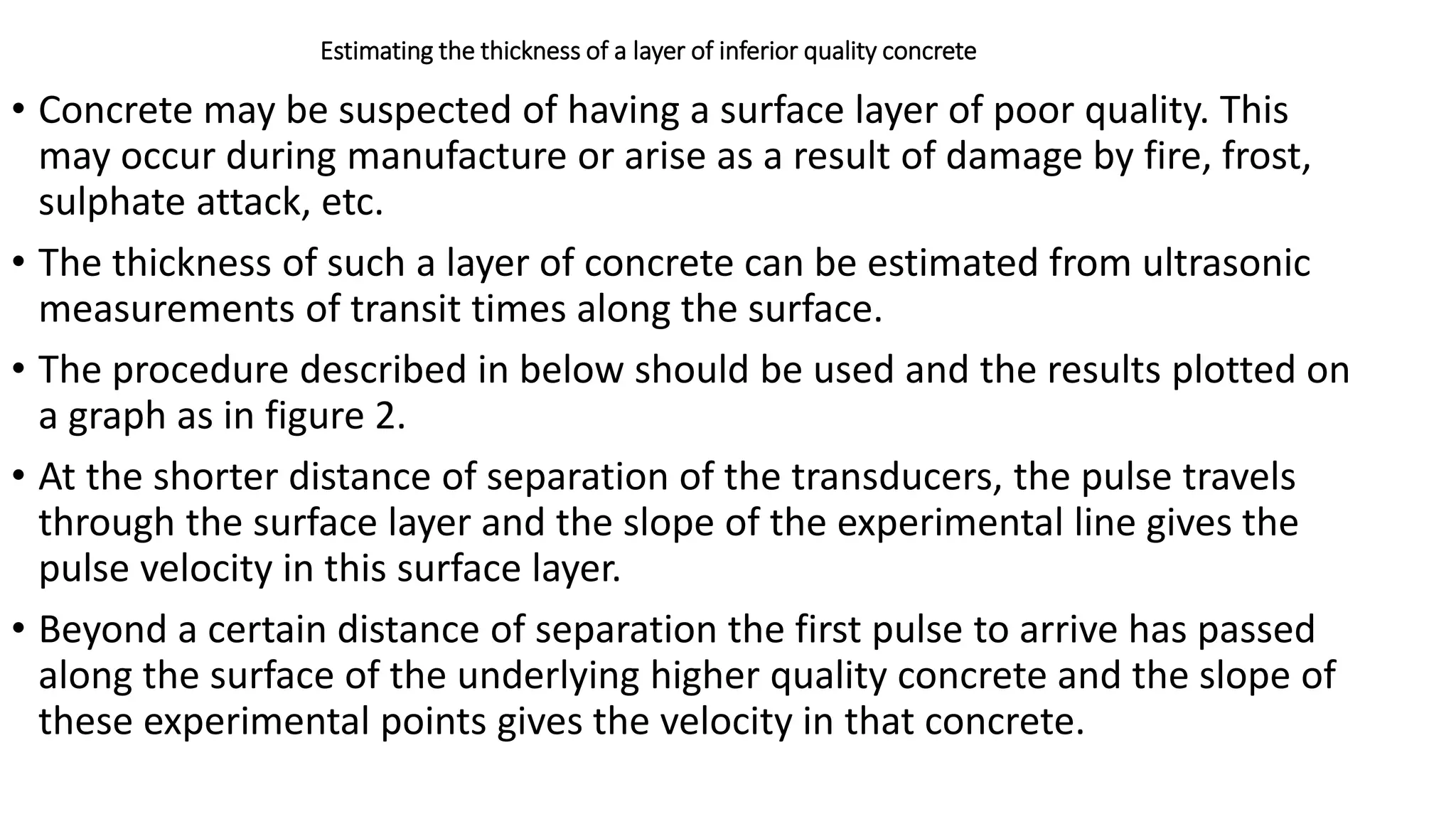 Estimating the thickness of a layer of inferior quality concrete
• Concrete may be suspected of having a surface layer of poor quality. This
may occur during manufacture or arise as a result of damage by fire, frost,
sulphate attack, etc.
• The thickness of such a layer of concrete can be estimated from ultrasonic
measurements of transit times along the surface.
• The procedure described in below should be used and the results plotted on
a graph as in figure 2.
• At the shorter distance of separation of the transducers, the pulse travels
through the surface layer and the slope of the experimental line gives the
pulse velocity in this surface layer.
• Beyond a certain distance of separation the first pulse to arrive has passed
along the surface of the underlying higher quality concrete and the slope of
these experimental points gives the velocity in that concrete.
 