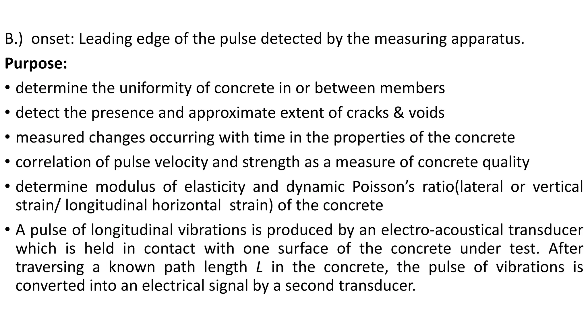 B.) onset: Leading edge of the pulse detected by the measuring apparatus.
Purpose:
• determine the uniformity of concrete in or between members
• detect the presence and approximate extent of cracks & voids
• measured changes occurring with time in the properties of the concrete
• correlation of pulse velocity and strength as a measure of concrete quality
• determine modulus of elasticity and dynamic Poisson’s ratio(lateral or vertical
strain/ longitudinal horizontal strain) of the concrete
• A pulse of longitudinal vibrations is produced by an electro-acoustical transducer
which is held in contact with one surface of the concrete under test. After
traversing a known path length L in the concrete, the pulse of vibrations is
converted into an electrical signal by a second transducer.
 