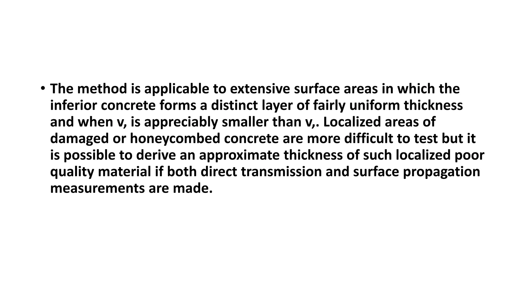 • The method is applicable to extensive surface areas in which the
inferior concrete forms a distinct layer of fairly uniform thickness
and when v, is appreciably smaller than v,. Localized areas of
damaged or honeycombed concrete are more difficult to test but it
is possible to derive an approximate thickness of such localized poor
quality material if both direct transmission and surface propagation
measurements are made.
 