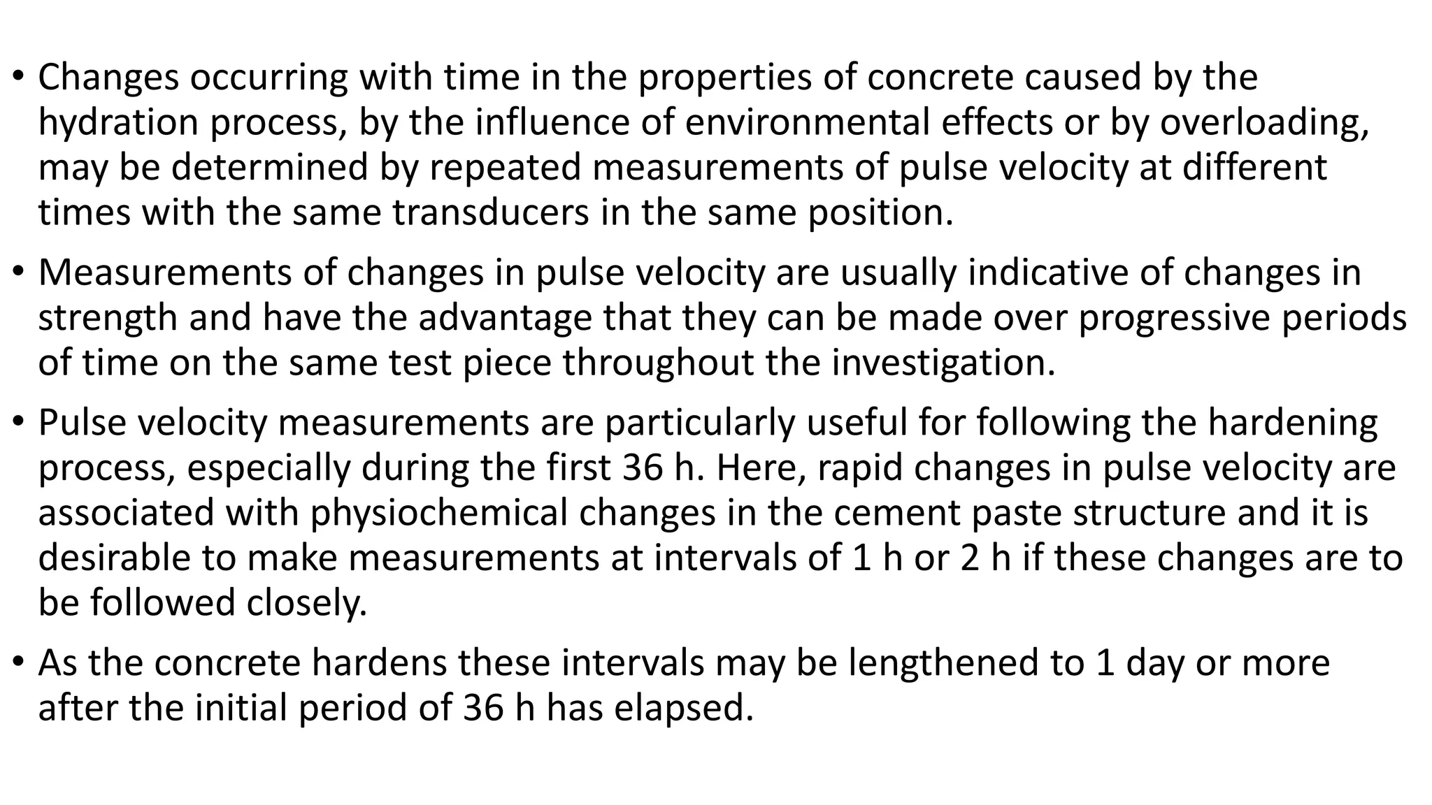 • Changes occurring with time in the properties of concrete caused by the
hydration process, by the influence of environmental effects or by overloading,
may be determined by repeated measurements of pulse velocity at different
times with the same transducers in the same position.
• Measurements of changes in pulse velocity are usually indicative of changes in
strength and have the advantage that they can be made over progressive periods
of time on the same test piece throughout the investigation.
• Pulse velocity measurements are particularly useful for following the hardening
process, especially during the first 36 h. Here, rapid changes in pulse velocity are
associated with physiochemical changes in the cement paste structure and it is
desirable to make measurements at intervals of 1 h or 2 h if these changes are to
be followed closely.
• As the concrete hardens these intervals may be lengthened to 1 day or more
after the initial period of 36 h has elapsed.
 