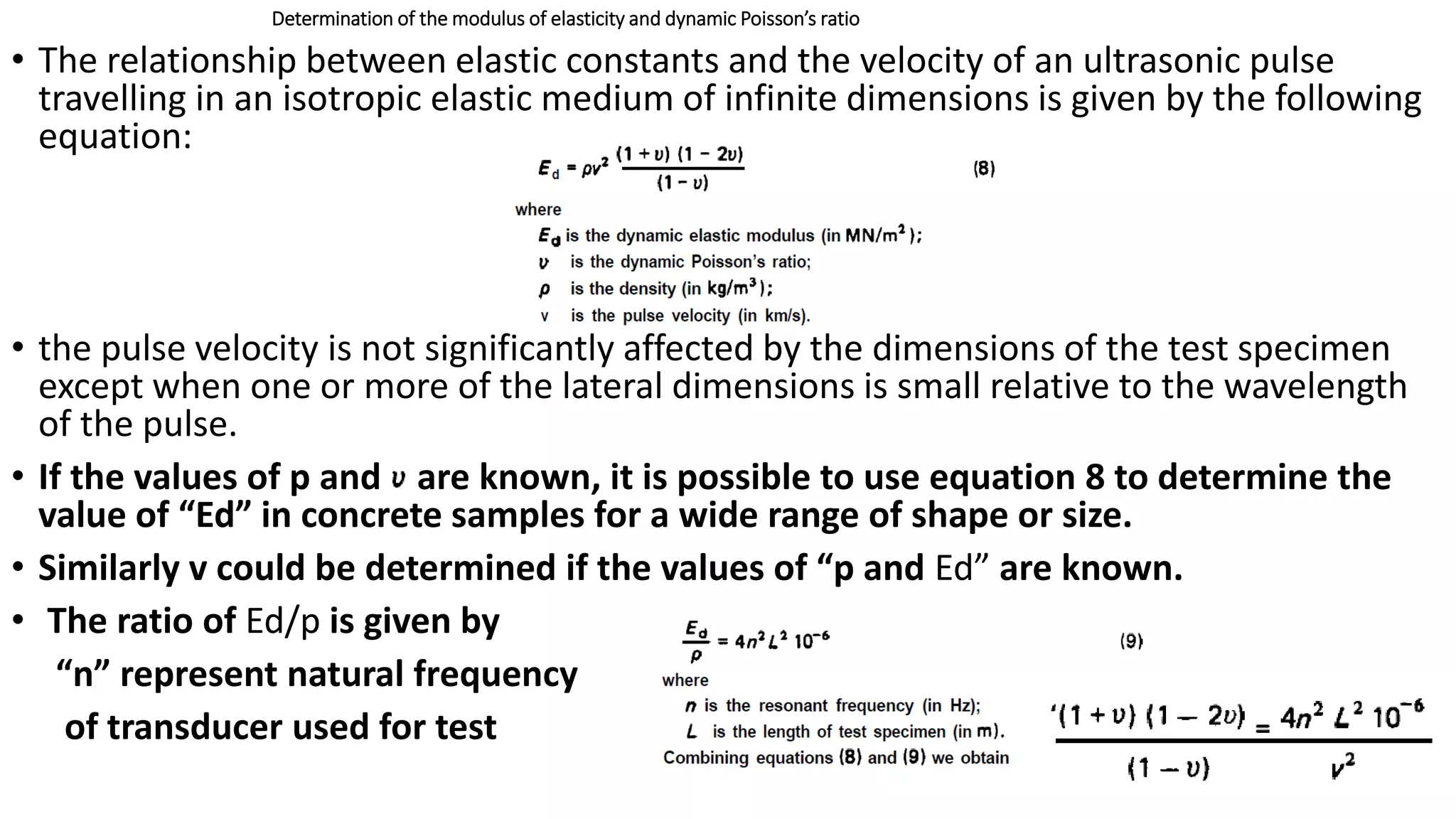 Determination of the modulus of elasticity and dynamic Poisson’s ratio
• The relationship between elastic constants and the velocity of an ultrasonic pulse
travelling in an isotropic elastic medium of infinite dimensions is given by the following
equation:
• the pulse velocity is not significantly affected by the dimensions of the test specimen
except when one or more of the lateral dimensions is small relative to the wavelength
of the pulse.
• If the values of p and are known, it is possible to use equation 8 to determine the
value of “Ed” in concrete samples for a wide range of shape or size.
• Similarly v could be determined if the values of “p and Ed” are known.
• The ratio of Ed/p is given by
“n” represent natural frequency
of transducer used for test
 
