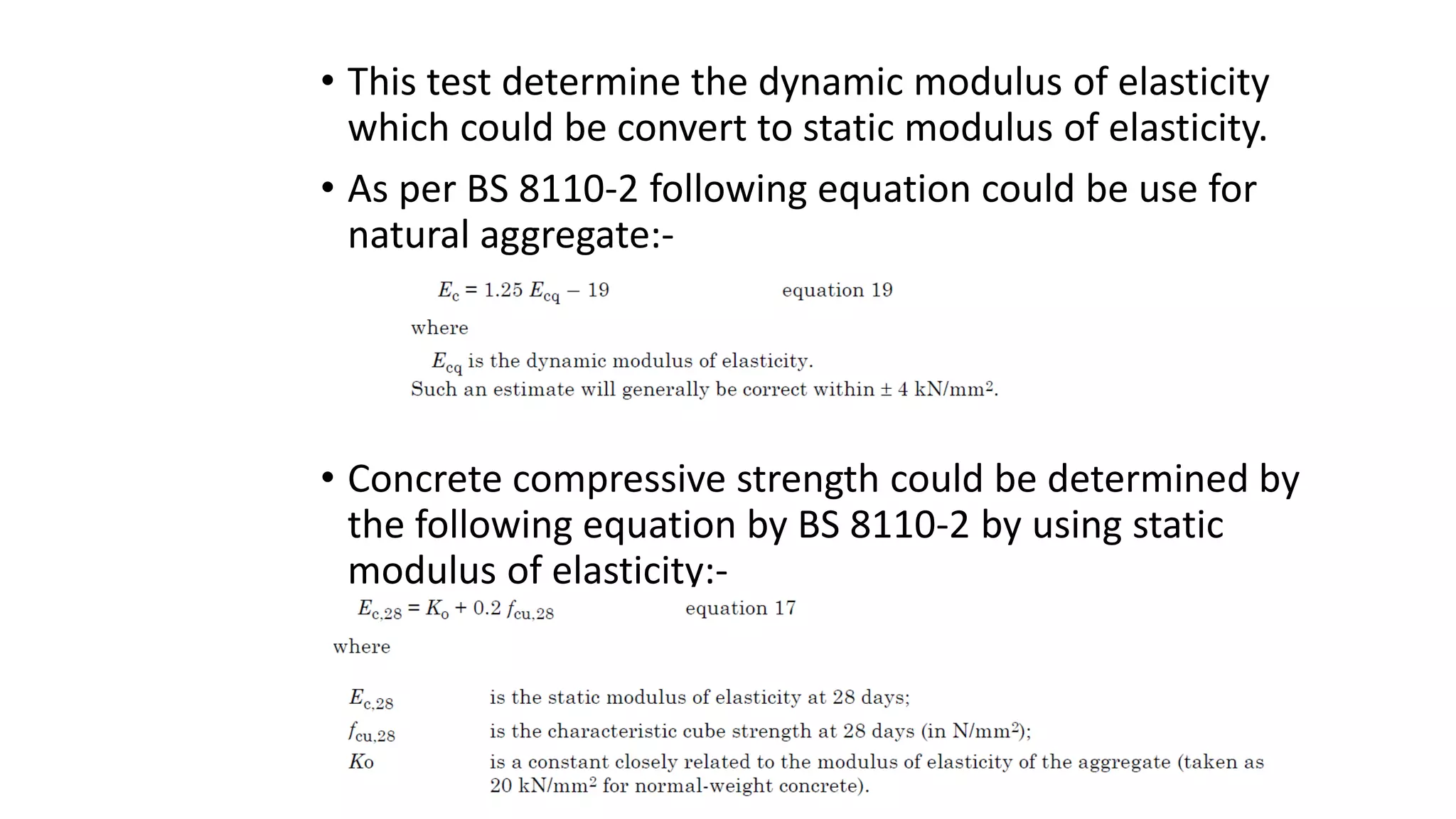 • This test determine the dynamic modulus of elasticity
which could be convert to static modulus of elasticity.
• As per BS 8110-2 following equation could be use for
natural aggregate:-
• Concrete compressive strength could be determined by
the following equation by BS 8110-2 by using static
modulus of elasticity:-
 