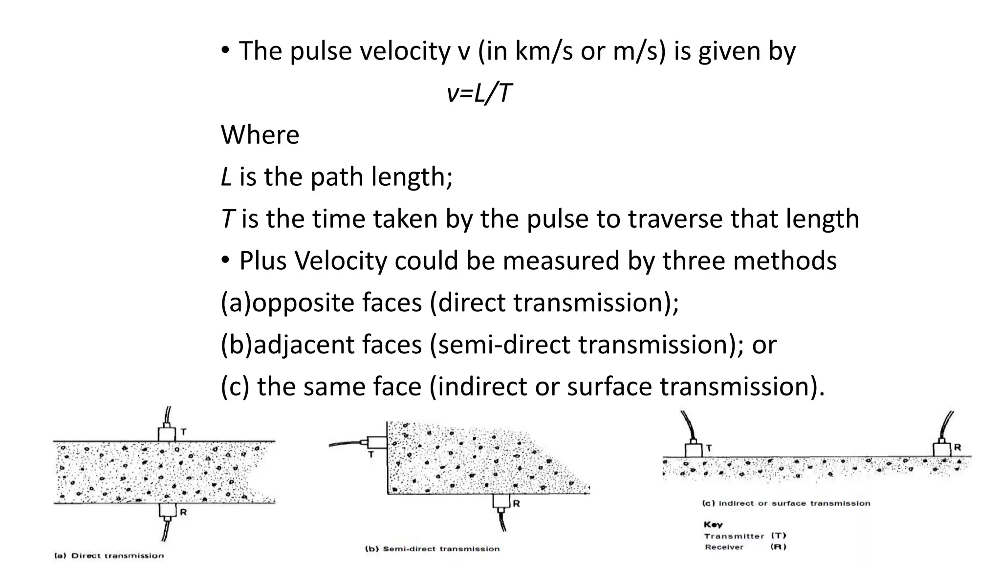 • The pulse velocity v (in km/s or m/s) is given by
v=L/T
Where
L is the path length;
T is the time taken by the pulse to traverse that length
• Plus Velocity could be measured by three methods
(a)opposite faces (direct transmission);
(b)adjacent faces (semi-direct transmission); or
(c) the same face (indirect or surface transmission).
 