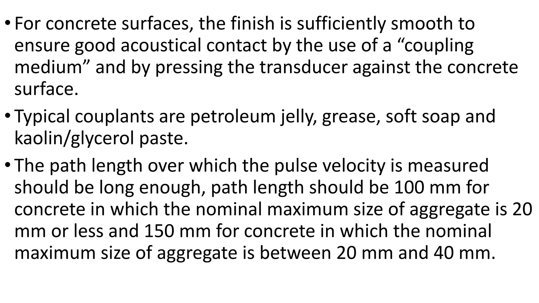 •For concrete surfaces, the finish is sufficiently smooth to
ensure good acoustical contact by the use of a “coupling
medium” and by pressing the transducer against the concrete
surface.
•Typical couplants are petroleum jelly, grease, soft soap and
kaolin/glycerol paste.
•The path length over which the pulse velocity is measured
should be long enough, path length should be 100 mm for
concrete in which the nominal maximum size of aggregate is 20
mm or less and 150 mm for concrete in which the nominal
maximum size of aggregate is between 20 mm and 40 mm.
 