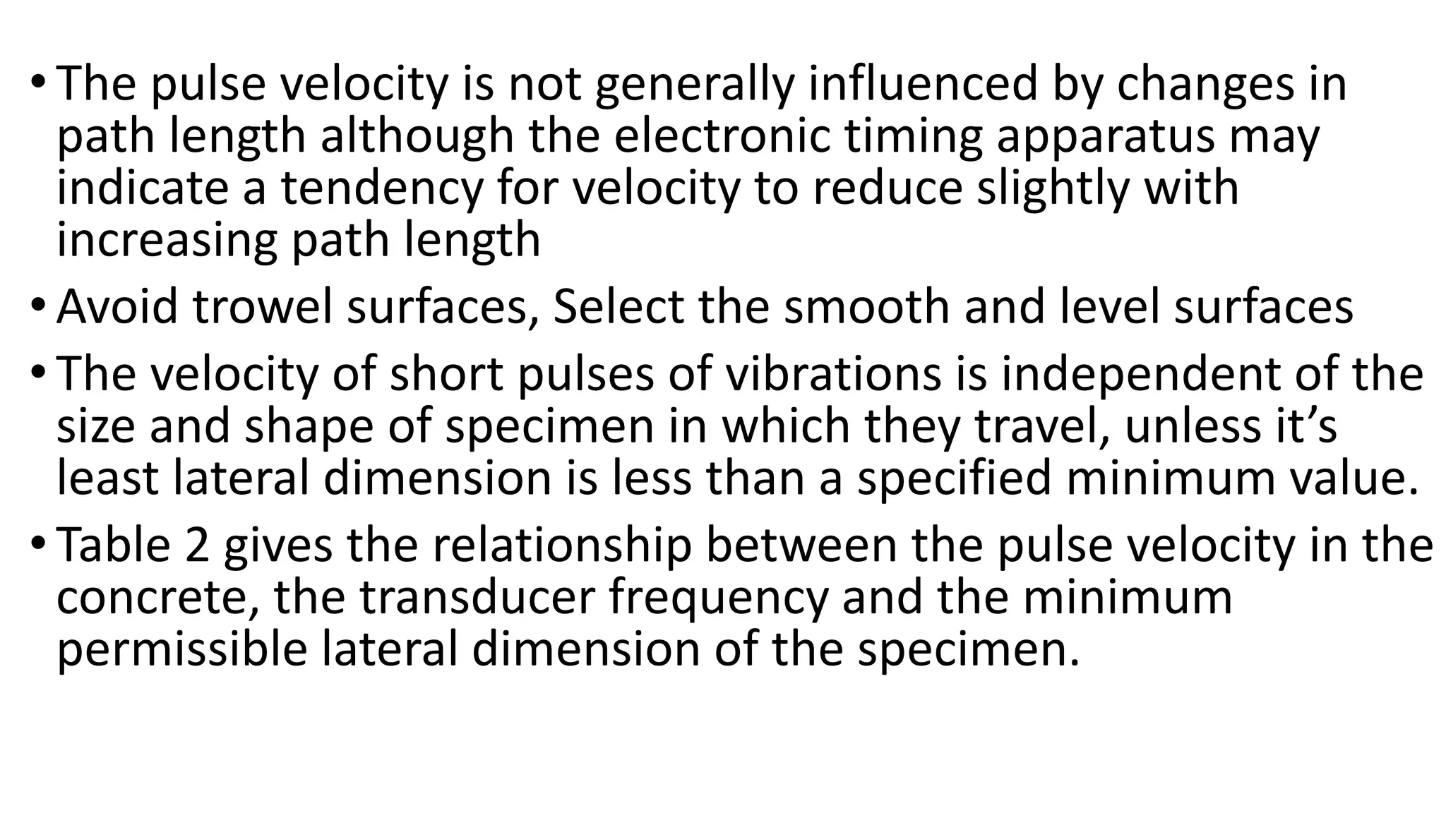 •The pulse velocity is not generally influenced by changes in
path length although the electronic timing apparatus may
indicate a tendency for velocity to reduce slightly with
increasing path length
•Avoid trowel surfaces, Select the smooth and level surfaces
•The velocity of short pulses of vibrations is independent of the
size and shape of specimen in which they travel, unless it’s
least lateral dimension is less than a specified minimum value.
•Table 2 gives the relationship between the pulse velocity in the
concrete, the transducer frequency and the minimum
permissible lateral dimension of the specimen.
 