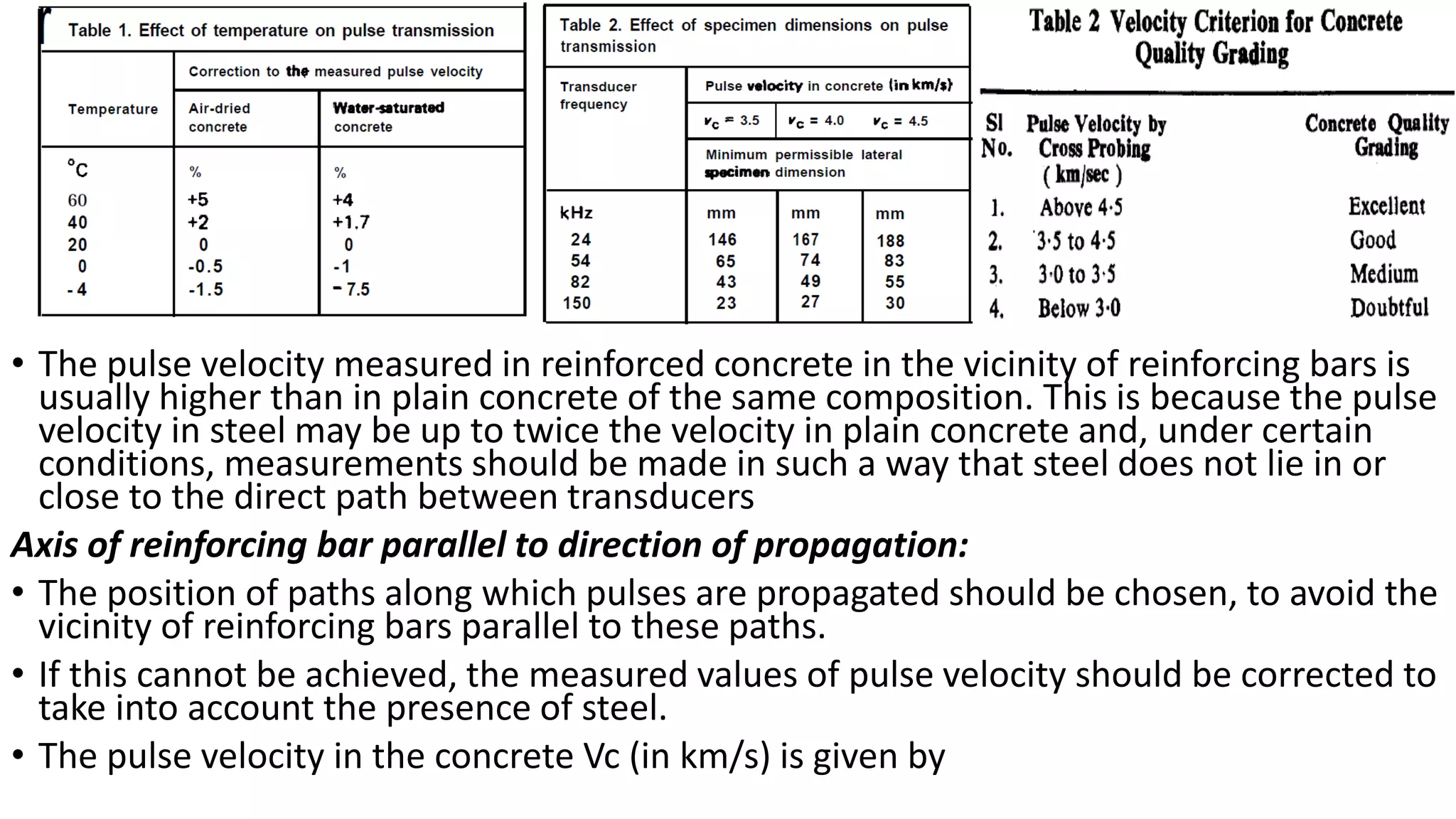 • The pulse velocity measured in reinforced concrete in the vicinity of reinforcing bars is
usually higher than in plain concrete of the same composition. This is because the pulse
velocity in steel may be up to twice the velocity in plain concrete and, under certain
conditions, measurements should be made in such a way that steel does not lie in or
close to the direct path between transducers
Axis of reinforcing bar parallel to direction of propagation:
• The position of paths along which pulses are propagated should be chosen, to avoid the
vicinity of reinforcing bars parallel to these paths.
• If this cannot be achieved, the measured values of pulse velocity should be corrected to
take into account the presence of steel.
• The pulse velocity in the concrete Vc (in km/s) is given by
 