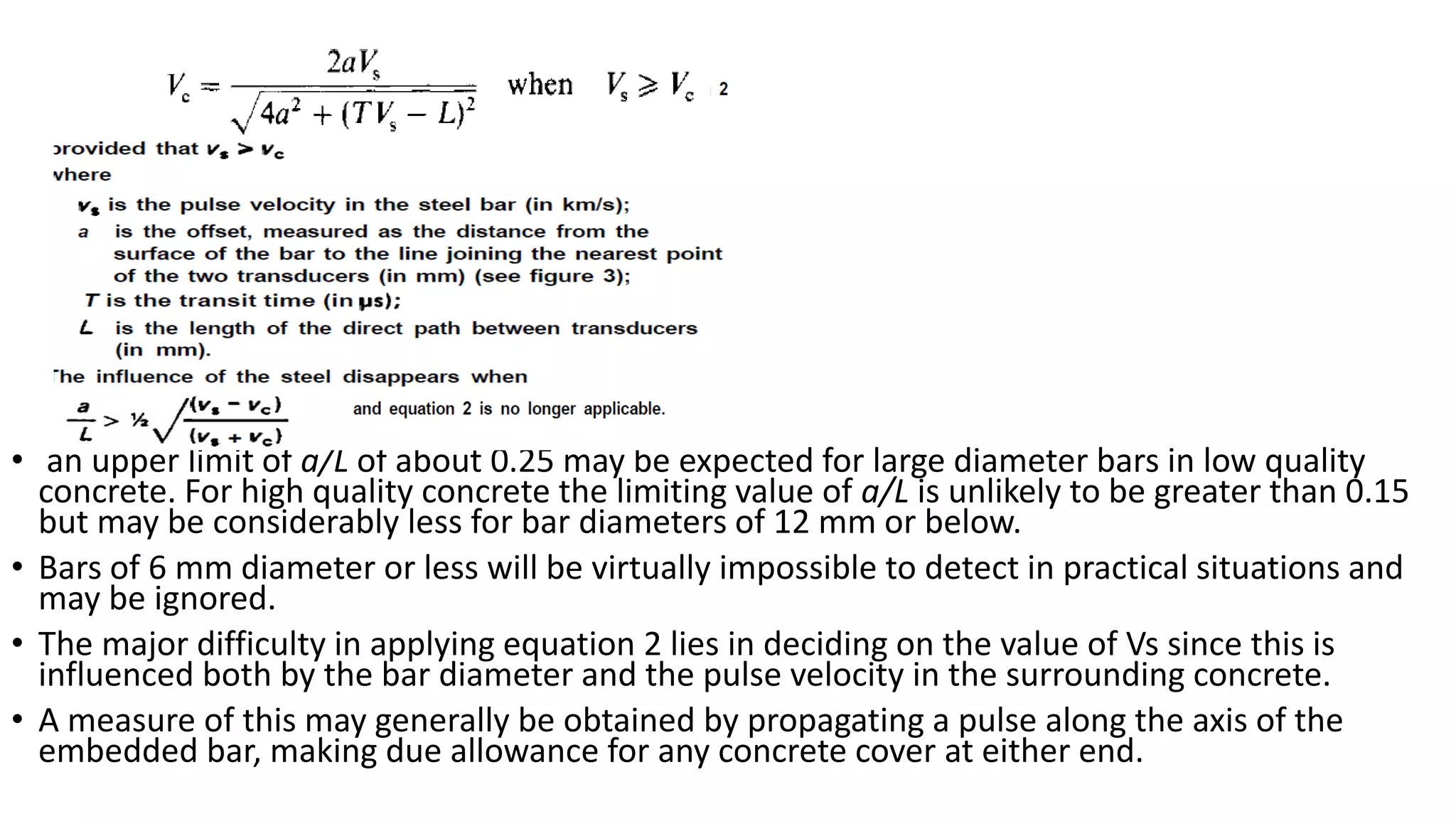 • an upper limit of a/L of about 0.25 may be expected for large diameter bars in low quality
concrete. For high quality concrete the limiting value of a/L is unlikely to be greater than 0.15
but may be considerably less for bar diameters of 12 mm or below.
• Bars of 6 mm diameter or less will be virtually impossible to detect in practical situations and
may be ignored.
• The major difficulty in applying equation 2 lies in deciding on the value of Vs since this is
influenced both by the bar diameter and the pulse velocity in the surrounding concrete.
• A measure of this may generally be obtained by propagating a pulse along the axis of the
embedded bar, making due allowance for any concrete cover at either end.
 