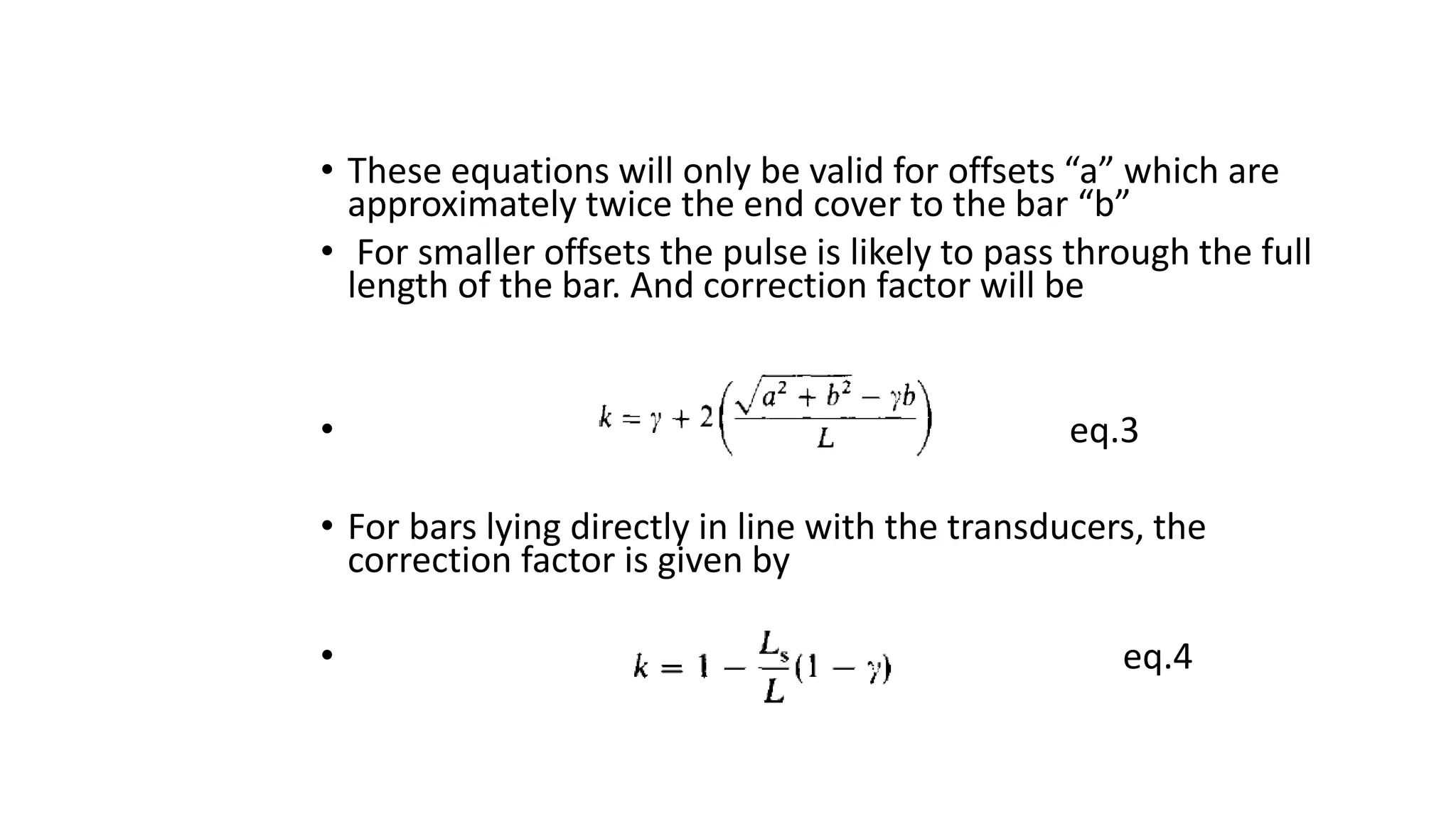 • These equations will only be valid for offsets “a” which are
approximately twice the end cover to the bar “b”
• For smaller offsets the pulse is likely to pass through the full
length of the bar. And correction factor will be
• eq.3
• For bars lying directly in line with the transducers, the
correction factor is given by
• eq.4
 
