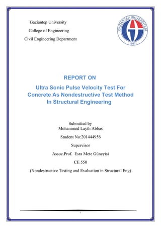 1
Gaziantep University
College of Engineering
Civil Engineering Department
REPORT ON
Ultra Sonic Pulse Velocity Test For
Concrete As Nondestructive Test Method
In Structural Engineering
Submitted by
Mohammed Layth Abbas
Student No:201444956
Supervisor
Assoc.Prof. Esra Mete Güneyisi
CE 550
(Nondestructive Testing and Evaluation in Structural Eng)
 