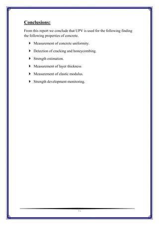 11
Conclusions:
From this report we conclude that UPV is used for the following finding
the following properties of concrete.
 Measurement of concrete uniformity.
 Detection of cracking and honeycombing.
 Strength estimation.
 Measurement of layer thickness
 Measurement of elastic modulus.
 Strength development monitoring.
 