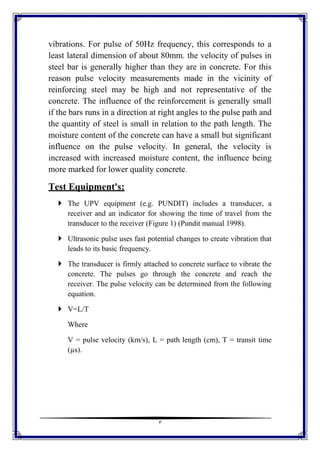 3
vibrations. For pulse of 50Hz frequency, this corresponds to a
least lateral dimension of about 80mm. the velocity of pulses in
steel bar is generally higher than they are in concrete. For this
reason pulse velocity measurements made in the vicinity of
reinforcing steel may be high and not representative of the
concrete. The influence of the reinforcement is generally small
if the bars runs in a direction at right angles to the pulse path and
the quantity of steel is small in relation to the path length. The
moisture content of the concrete can have a small but significant
influence on the pulse velocity. In general, the velocity is
increased with increased moisture content, the influence being
more marked for lower quality concrete.
Test Equipment's:
 The UPV equipment (e.g. PUNDIT) includes a transducer, a
receiver and an indicator for showing the time of travel from the
transducer to the receiver (Figure 1) (Pundit manual 1998).
 Ultrasonic pulse uses fast potential changes to create vibration that
leads to its basic frequency.
 The transducer is firmly attached to concrete surface to vibrate the
concrete. The pulses go through the concrete and reach the
receiver. The pulse velocity can be determined from the following
equation.
 V=L/T
Where
V = pulse velocity (km/s), L = path length (cm), T = transit time
(µs).
 
