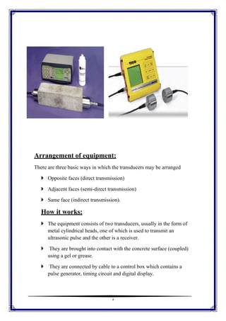 5
Arrangement of equipment:
There are three basic ways in which the transducers may be arranged
 Opposite faces (direct transmission)
 Adjacent faces (semi-direct transmission)
 Same face (indirect transmission).
How it works:
 The equipment consists of two transducers, usually in the form of
metal cylindrical heads, one of which is used to transmit an
ultrasonic pulse and the other is a receiver.
 They are brought into contact with the concrete surface (coupled)
using a gel or grease.
 They are connected by cable to a control box which contains a
pulse generator, timing circuit and digital display.
 