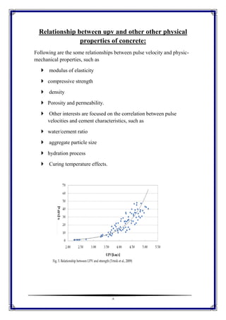 8
Relationship between upv and other other physical
properties of concrete:
Following are the some relationships between pulse velocity and physic-
mechanical properties, such as
 modulus of elasticity
 compressive strength
 density
 Porosity and permeability.
 Other interests are focused on the correlation between pulse
velocities and cement characteristics, such as
 water/cement ratio
 aggregate particle size
 hydration process
 Curing temperature effects.
 