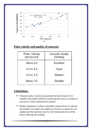 9
Pulse velocity and quality of concrete:
Limitations:
 Ultrasonic pulse velocity measurement has been found to be a
valuable and reliable method of examining the interior of a body of
concrete in a truly nondestructive manner.
 Modern equipment is robust, reasonably cheap and easy to operate,
and reliable even under site conditions; however, it cannot be over
emphasized that operators must be well trained and aware of the
factors affecting the readings.
 
