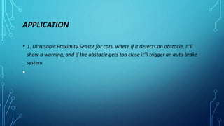 APPLICATION
• 1. Ultrasonic Proximity Sensor for cars, where if it detects an obstacle, it'll
show a warning, and if the obstacle gets too close it'll trigger an auto brake
system.
•
 