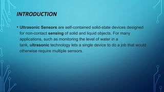 INTRODUCTION
• Ultrasonic Sensors are self-contained solid-state devices designed
for non-contact sensing of solid and liquid objects. For many
applications, such as monitoring the level of water in a
tank, ultrasonic technology lets a single device to do a job that would
otherwise require multiple sensors.
 