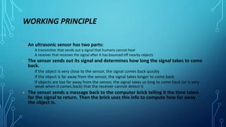 WORKING PRINCIPLE
 An ultrasonic sensor has two parts:
 A transmitter that sends out a signal that humans cannot hear
 A receiver that receives the signal after it has bounced off nearby objects
 The sensor sends out its signal and determines how long the signal takes to come
back.
 If the object is very close to the sensor, the signal comes back quickly
 If the object is far away from the sensor, the signal takes longer to come back
 If objects are too far away from the sensor, the signal takes so long to come back (or is very
weak when it comes back) that the receiver cannot detect it
 The sensor sends a message back to the computer brick telling it the time taken
for the signal to return. Then the brick uses this info to compute how far away
the object is.
 
