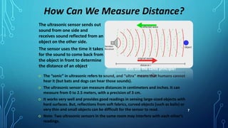 7
 The “sonic” in ultrasonic refers to sound, and “ultra” means that humans cannot
hear it (but bats and dogs can hear those sounds).
 The ultrasonic sensor can measure distances in centimeters and inches. It can
measure from 0 to 2.5 meters, with a precision of 3 cm.
 It works very well and provides good readings in sensing large-sized objects with
hard surfaces. But, reflections from soft fabrics, curved objects (such as balls) or
very thin and small objects can be difficult for the sensor to read.
 Note: Two ultrasonic sensors in the same room may interfere with each other’s
readings.
How Can We Measure Distance?
The ultrasonic sensor sends out
sound from one side and
receives sound reflected from an
object on the other side.
The sensor uses the time it takes
for the sound to come back from
the object in front to determine
the distance of an object.
Bats use the same principle!
 