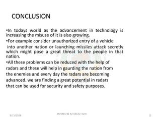 CONCLUSION
•In todays world as the advancement in technology is
increasing the misuse of it is also growing.
•For example consider unauthorized entry of a vehicle
into another nation or launching missiles attack secretly
which might pose a great threat to the people in that
nation.
•All these problems can be reduced with the help of
radars and these will help in gaurding the nation from
the enemies and every day the radars are becoming
advanced. we are finding a great potential in radars
that can be used for security and safety purposes.
9/15/2018 12
MVSREC BE 4/4 (ECE) I-Sem
 