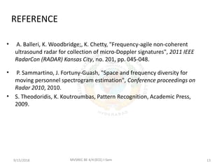 REFERENCE
• A. Balleri, K. Woodbridge;, K. Chetty, "Frequency-agile non-coherent
ultrasound radar for collection of micro-Doppler signatures", 2011 IEEE
RadarCon (RADAR) Kansas City, no. 201, pp. 045-048.
• P. Sammartino, J. Fortuny-Guash, "Space and frequency diversity for
moving personnel spectrogram estimation", Conference proceedings on
Radar 2010, 2010.
• S. Theodoridis, K. Koutroumbas, Pattern Recognition, Academic Press,
2009.
9/15/2018 13MVSREC BE 4/4 (ECE) I-Sem
 