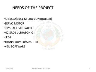 NEEDS OF THE PROJECT
•AT89S52(8051 MICRO CONTROLLER)
•SERVO MOTOR
•CRYSTAL OSCILLATOR
•HC-SR04 ULTRASONIC
•LEDS
•TRANSFORMER/ADAPTER
•KEIL SOFTWARE
9/15/2018 6MVSREC BE 4/4 (ECE) I-Sem
 