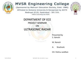 DEPARTMENT OF ECE
PROJECT SEMINAR
ON
ULTRASONIC RADAR
Presented by
S. Vamshi
M. Naresh
A. Shashank
CH. Vishnu vardhan
9/15/2018 MVSREC BE 4/4 (ECE) I-Sem 1
 