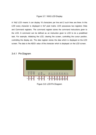 Figure 3.7: 16X2 LCD Display
A 16x2 LCD means it can display 16 characters per line and 2 such lines are there. In this
LCD every character is displayed in 5x7 pixel matrix. LCD possesses two registers: Data
and Command registers. The command register stores the command instructions given to
the LCD. A command can be defined as an instruction given to LCD to do a predefined
task. For example, initializing the LCD, clearing the screen, controlling the cursor position,
controlling the display etc. The data register stores the data which is displayed on the LCD
screen. The data is the ASCII value of the character which is displayed on the LCD screen.
3.4.1 Pin Diagram
Figure 3.8: LCD Pin Diagram
 
