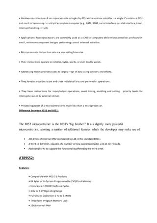 • Hardwarearchitecture: A microprocessor isa singlechip CPUwhile a microcontroller is a singleIC contains a CPU
and much of remainingcircuitry of a complete computer (e.g., RAM, ROM, serial interface,parallel interface,timer,
interrupt handling circuit).
• Applications: Microprocessors are commonly used as a CPU in computers while microcontrollers are found in
small, minimum component designs performing control oriented activities.
• Microprocessor instruction sets are processing Intensive.
• Their instructions operate on nibbles, bytes, words, or even double words.
• Addressing modes provide access to large arrays of data using pointers and offsets.
• They have instructions to set and clear individual bits and perform bit operations.
• They have instructions for input/output operations, event timing, enabling and setting priority levels for
interrupts caused by external stimuli.
• Processing power of a microcontroller is much less than a microprocessor.
Difference between 8051 and 8052:
The 8052 microcontroller is the 8051's "big brother." It is a slightly more powerful
microcontroller, sporting a number of additional features which the developer may make use of:
 256 bytes of Internal RAM (compared to 128 in the standard 8051).
 A third 16-bittimer, capableof a number of new operation modes and 16-bitreloads.
 Additional SFRs to support the functionality offered by the third timer.
AT89S52:
Features:
• Compatiblewith MCS-51 Products
• 8K Bytes of In-System Programmable(ISP) Flash Memory
– Endurance: 1000 Write/EraseCycles
• 4.0V to 5.5V OperatingRange
• Fully Static Operation:0 Hz to 33 MHz
• Three-level ProgramMemory Lock
• 256K Internal RAM
 