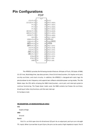 The AT89S52 provides the followingstandard features: 8K bytes of Flash, 256 bytes of RAM,
32 I/O lines, Watchdog timer, two data pointers, three 16-bit timer/counters, full duplex serial port,
on-chip oscillator, and clock circuitry. In addition, the AT89S52 is designed with static logic for
perationdown to zero frequency and supports two software selectablepower saving modes. The Idle
Mode stops the CPU while allowing the RAM timer/counters, serial port, and interrupt system to
continue functioning. The Power-down mode saves the RAM contents but freezes the oscillator,
disabling all other chip functions until the next interrupt
Or hardware reset.
PIN DESCRIPTION OF MICROCONTROLLER 89S52
VCC
Supply voltage.
GND
Ground.
Port 0
Port 0 is an 8-bit open drain bi-directional I/O port. As an output port, each pin can sink eight
TTL inputs.When 1sarewritten to port 0 pins,the pins can be used as high impedance inputs. Port 0
 