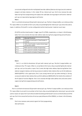 can also beconfigured to be the multiplexed loworder address/data bus duringacces ses to external
program and data memory. In this mode, P0 has internal pull -ups. Port 0 also receives the code
bytes during Flash programming and outputs the code bytes during program verification. External
pull-ups are required during program verification
Port 1
Port 1 is an 8-bitbi-directional I/O portwith internal pull-ups.ThePort 1 Output buffers can sink/sourcefour
TTL inputs.When 1s are written to Port 1 pins,they are pulled high by the internal pull -ups and can beused as
inputs.In addition,P1.0 and P1.1 can be configured to be the timer/counter 2 external count input
(P1.0/T2) and the timer/counter 2 trigger input P1.1/T2EX), respectively, as shown in the following
table. Port 1 also receives the low-order address bytes during Flash programming and verification.
Port 2
Port 2 is an 8-bit bi-directional I/O port with internal pull-ups. The Port 2 output buffers can
sink/source four TTL inputs. When 1s are written to Port 2 pins, they are pulled high by the internal
pull-ups and can be used as inputs. Port 2 emits the high-order address byte during fetches from
external program memory and during accesses to external data memory that use 16-bit addresses
(MOVX @DPTR). In this application, Port 2 uses strong internal pull -ups when emitting 1s. During
accesses to external data memory that use 8-bit addresses (MOVX @ RI), Port 2emits the contents of
the P2 Special Function Register. Port 2 also receives the high-order address bits and some control
signals during Flash programming and verification.
Port 3
Port 3 is an 8-bitbi-directional I/O portwith internal pull-ups.ThePort 3 output buffers can sink/sourcefour
TTL inputs.When 1s are writt 1s are written to Port 3 pins,they are pulled high by the internal pull -ups and can be
used as inputs.As inputs,Port 3 pins thatare externally being pulled lowwill sourcecurrent(IIL) becauseof the
pull-ups.Port3 also serves the functions of various special features of the AT89S52, as shown in the following
table.
Port 3 also receives some control signals for Flash programming
And verification.
 
