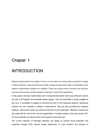 Chapter 1
INTRODUCTION
Distance measurement of an object in front or by the side of a moving entity is required in a large
number of devices. These devices may be small or large and also quite simple or complicated. Such
distance measurement systems are available. These use various kinds of sensors and sys-tems.
Low cost and accuracy as well as speed is important in most of the applications.
In this project, we have implemented such a measurement system which uses ultrasonic sensor
unit and a ATmega32 microcontroller based system. This microcontroller is easily available at
low cost. A correlation is applied to minimize the error in the measured distance. Ultrasound
sensors are very versatile in distance measurement. They are also providing the cheapest
solutions. Ultra-sound waves are useful for both the air and underwater. Ultrasonic sensors are
also quite fast for most of the common applications. In simpler system a low cost version of 8-
bit microcontroller can also be used in the system to lower the cost.
The current methods of blockage detection are based on manual visual inspection and
inspection through CCD camera based equipments. In such systems first pictures of
 