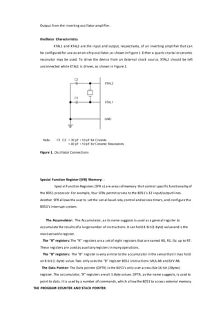 Output from the inverting oscillator amplifier.
Oscillator Characteristics
XTAL1 and XTAL2 are the input and output, respectively, of an inverting amplifier that can
be configured for use as an on-chip oscillator,as shown in Figure1. Either a quartz crystal or ceramic
resonator may be used. To drive the device from an External clock source, XTAL2 should be left
unconnected while XTAL1 is driven, as shown in Figure 2.
Figure 1. Oscillator Connections
Special Function Register (SFR) Memory: -
Special Function Registers (SFR s) are areas of memory that control specific functionality of
the 8051 processor.For example, four SFRs permit access to the 8051’s 32 input/output lines.
Another SFR allows the user to set the serial baud rate,control and access timers,and configurethe
8051’s interrupt system.
The Accumulator: The Accumulator, as its name suggests is used as a general register to
accumulatethe results of a largenumber of instructions.Itcan hold 8-bit(1-byte) valueand is the
most versatileregister.
The “R” registers: The “R” registers area set of eight registers that arenamed R0, R1. Etc up to R7.
These registers are used as auxiliary registers in many operations.
The “B” registers: The “B” register is very similar to the accumulator in the sense that it may hold
an 8-bit (1-byte) value.Two only uses the “B” register 8051 instructions:MUL AB and DIV AB.
The Data Pointer: The Data pointer (DPTR) is the 8051’s only user accessible16-bit(2Bytes)
register. The accumulator,“R” registers areall 1-Byte values.DPTR, as the name suggests,is used to
point to data. It is used by a number of commands, which allowthe 8051 to access external memory.
THE PROGRAM COUNTER AND STACK POINTER:
 
